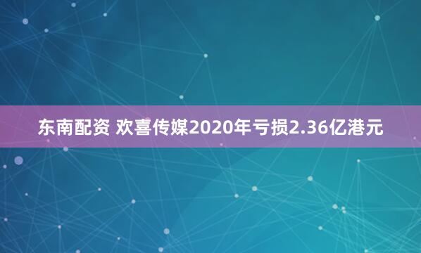 东南配资 欢喜传媒2020年亏损2.36亿港元