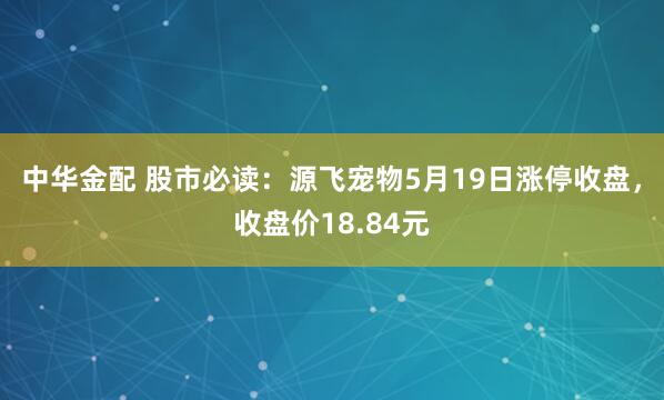 中华金配 股市必读：源飞宠物5月19日涨停收盘，收盘价18.84元