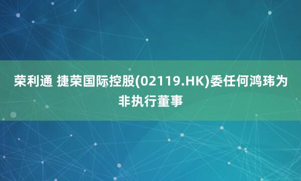 荣利通 捷荣国际控股(02119.HK)委任何鸿玮为非执行董事