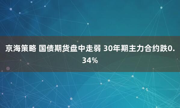 京海策略 国债期货盘中走弱 30年期主力合约跌0.34%
