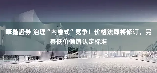 華鑫證券 治理“内卷式”竞争！价格法即将修订，完善低价倾销认定标准