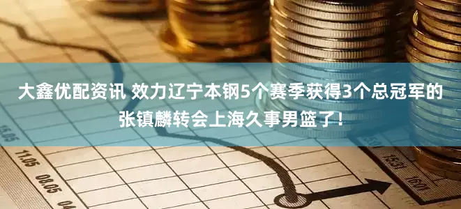 大鑫优配资讯 效力辽宁本钢5个赛季获得3个总冠军的张镇麟转会上海久事男篮了！