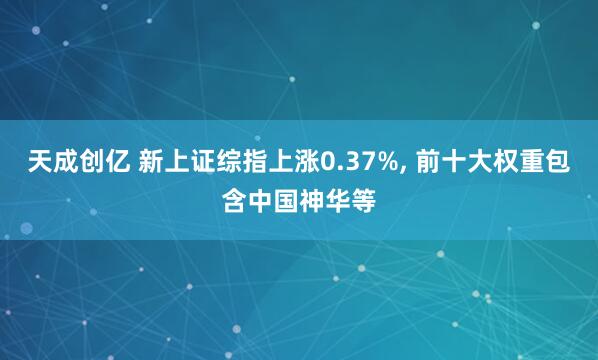 天成创亿 新上证综指上涨0.37%, 前十大权重包含中国神华等