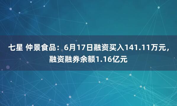 七星 仲景食品：6月17日融资买入141.11万元，融资融券余额1.16亿元