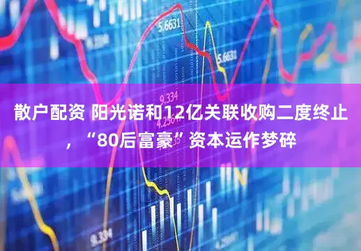 散户配资 阳光诺和12亿关联收购二度终止，“80后富豪”资本运作梦碎
