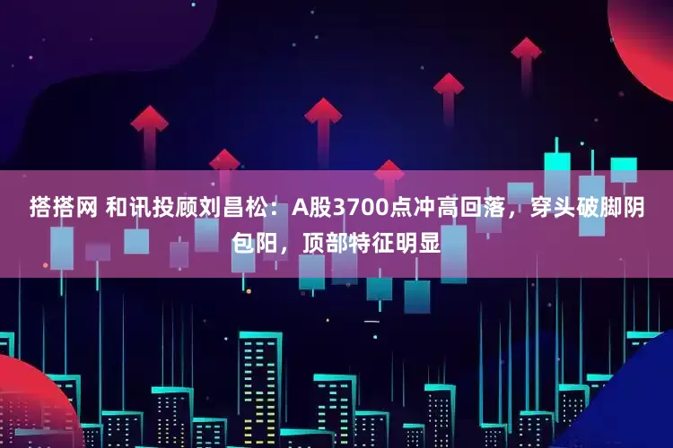 搭搭网 和讯投顾刘昌松：A股3700点冲高回落，穿头破脚阴包阳，顶部特征明显